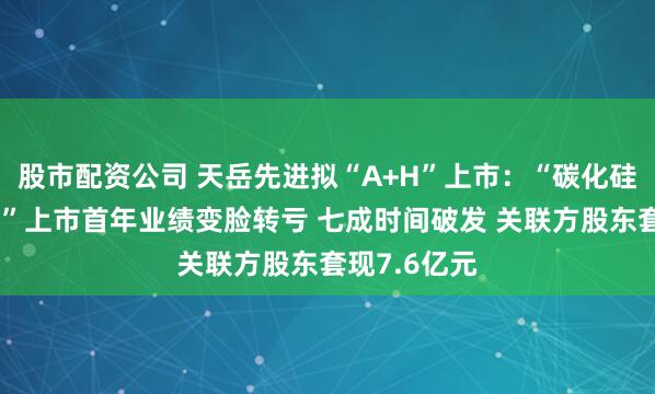 股市配资公司 天岳先进拟“A+H”上市：“碳化硅衬底第一股”上市首年业绩变脸转亏 七成时间破发 关联方股东套现7.6亿元
