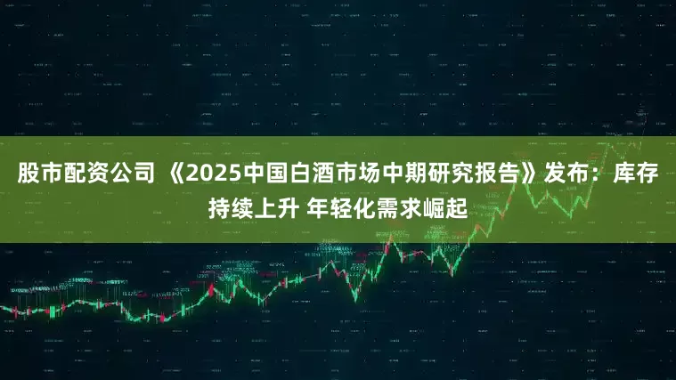 股市配资公司 《2025中国白酒市场中期研究报告》发布：库存持续上升 年轻化需求崛起