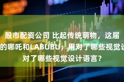 股市配资公司 比起传统萌物，这届青年喜欢的哪吒和LABUBU，用对了哪些视觉设计语言？