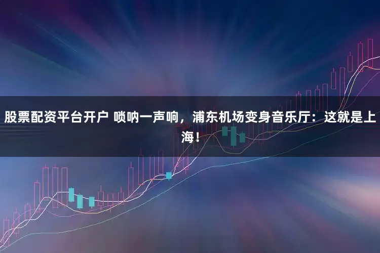 股票配资平台开户 唢呐一声响，浦东机场变身音乐厅：这就是上海！