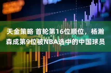 天金策略 首轮第16位顺位，杨瀚森成第9位被NBA选中的中国球员