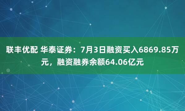 联丰优配 华泰证券：7月3日融资买入6869.85万元，融资融券余额64.06亿元