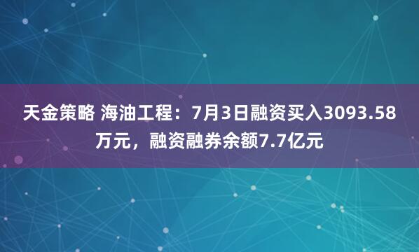 天金策略 海油工程:7月3日融资买入3093.58万元,融资融券余额7.7亿元
