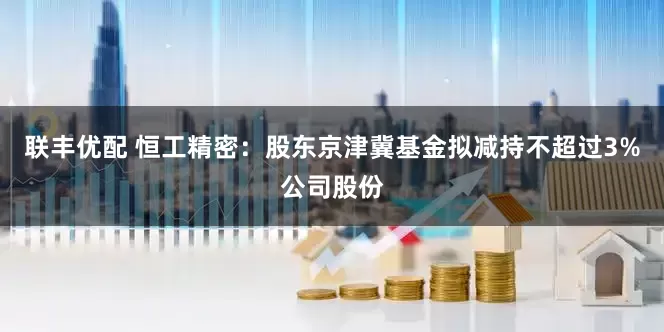 联丰优配 恒工精密：股东京津冀基金拟减持不超过3%公司股份