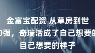 金富宝配资 从草房到世界500强，奇瑞活成了自己想要的样子