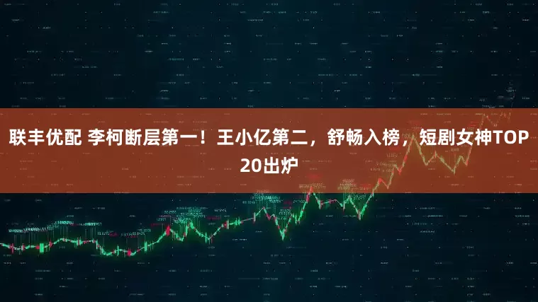 联丰优配 李柯断层第一！王小亿第二，舒畅入榜，短剧女神TOP20出炉