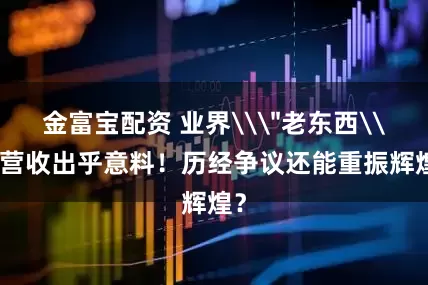 金富宝配资 业界\"老东西\"营收出乎意料!历经争议还能重振辉煌?