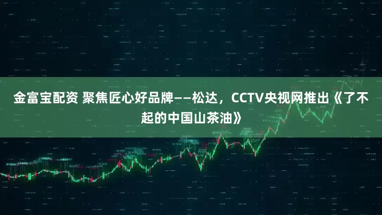 金富宝配资 聚焦匠心好品牌——松达,CCTV央视网推出《了不起的中国山茶油》