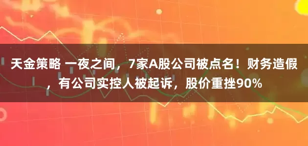 天金策略 一夜之间，7家A股公司被点名！财务造假，有公司实控人被起诉，股价重挫90%