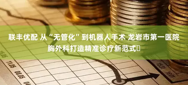 联丰优配 从“无管化”到机器人手术 龙岩市第一医院胸外科打造精准诊疗新范式