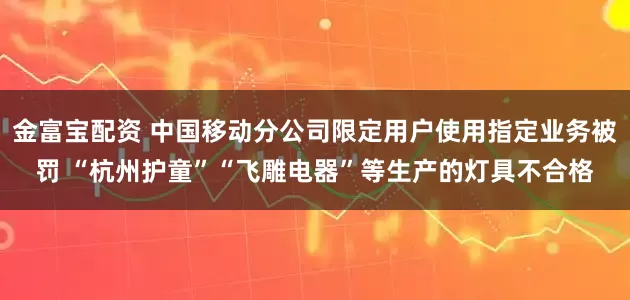 金富宝配资 中国移动分公司限定用户使用指定业务被罚 “杭州护童”“飞雕电器”等生产的灯具不合格